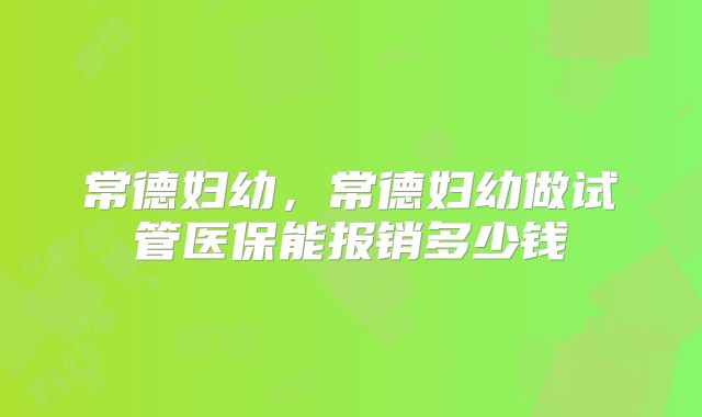 常德妇幼，常德妇幼做试管医保能报销多少钱