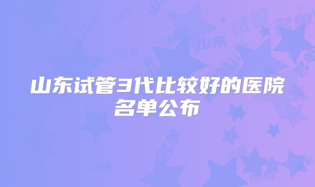 山东试管3代比较好的医院名单公布