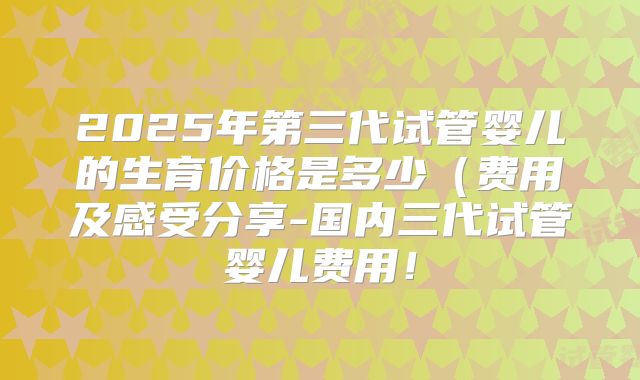 2025年第三代试管婴儿的生育价格是多少(费用及感受分享-国内三代试管婴儿费用!