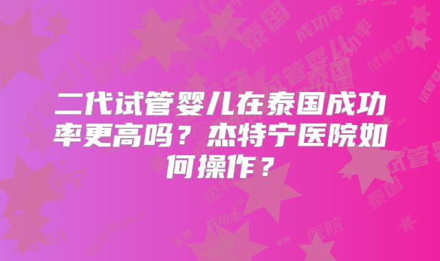 二代试管婴儿在泰国成功率更高吗？杰特宁医院如何操作？