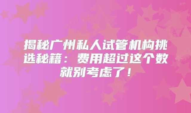 揭秘广州私人试管机构挑选秘籍：费用超过这个数就别考虑了！
