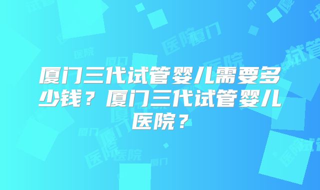 厦门三代试管婴儿需要多少钱?厦门三代试管婴儿医院?