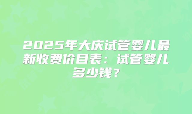 2025年大庆试管婴儿最新收费价目表:试管婴儿多少钱?