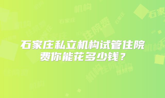 石家庄私立机构试管住院费你能花多少钱？
