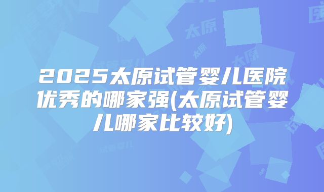 2025太原试管婴儿医院优秀的哪家强(太原试管婴儿哪家比较好)