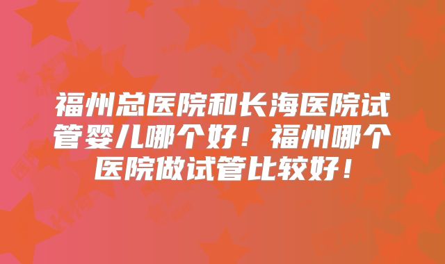 福州总医院和长海医院试管婴儿哪个好！福州哪个医院做试管比较好！