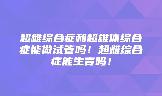 超雌综合症和超雄体综合症能做试管吗！超雌综合症能生育吗！