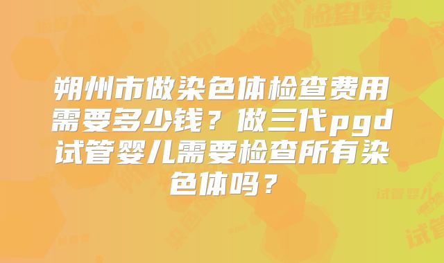 朔州市做染色体检查费用需要多少钱？做三代pgd试管婴儿需要检查所有染色体吗？
