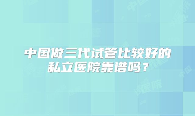 中国做三代试管比较好的私立医院靠谱吗？