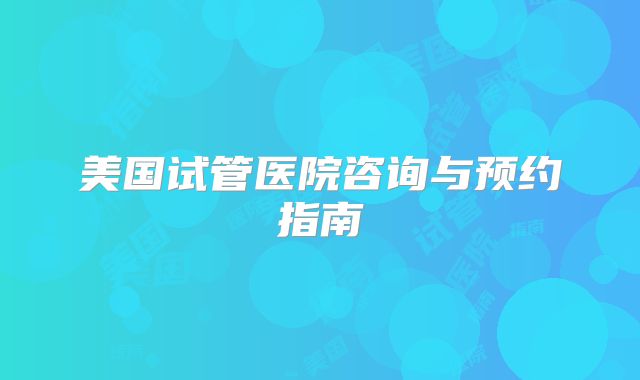 美国试管医院咨询与预约指南