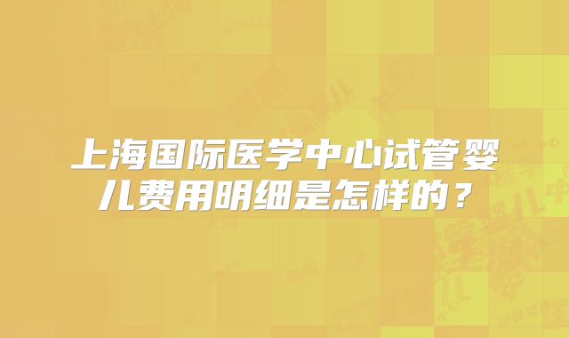 上海国际医学中心试管婴儿费用明细是怎样的？