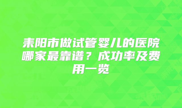 耒阳市做试管婴儿的医院哪家最靠谱?成功率及费用一览