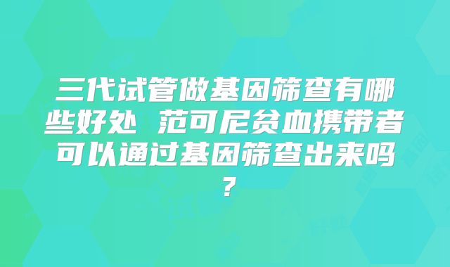 三代试管做基因筛查有哪些好处 范可尼贫血携带者可以通过基因筛查出来吗？