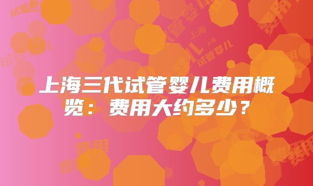 上海三代试管婴儿费用概览:费用大约多少?