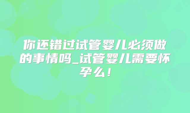 你还错过试管婴儿必须做的事情吗_试管婴儿需要怀孕么！