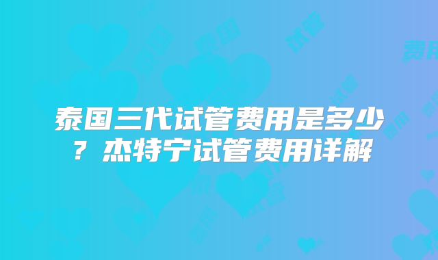 泰国三代试管费用是多少？杰特宁试管费用详解