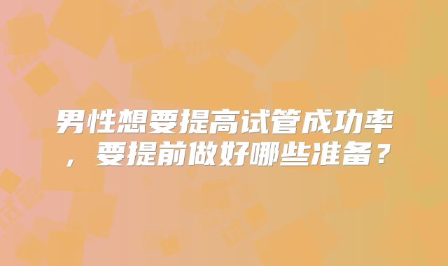 男性想要提高试管成功率，要提前做好哪些准备？