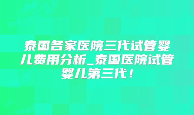 泰国各家医院三代试管婴儿费用分析_泰国医院试管婴儿第三代!