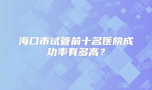 海口市试管前十名医院成功率有多高？
