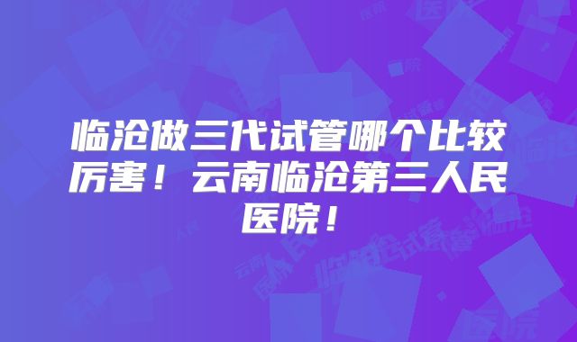 临沧做三代试管哪个比较厉害！云南临沧第三人民医院！