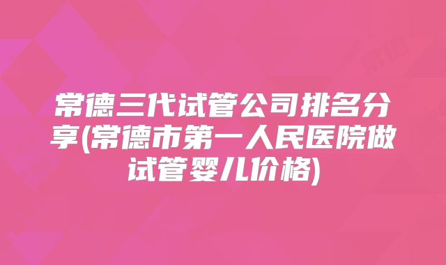 常德三代试管公司排名分享(常德市第一人民医院做试管婴儿价格)