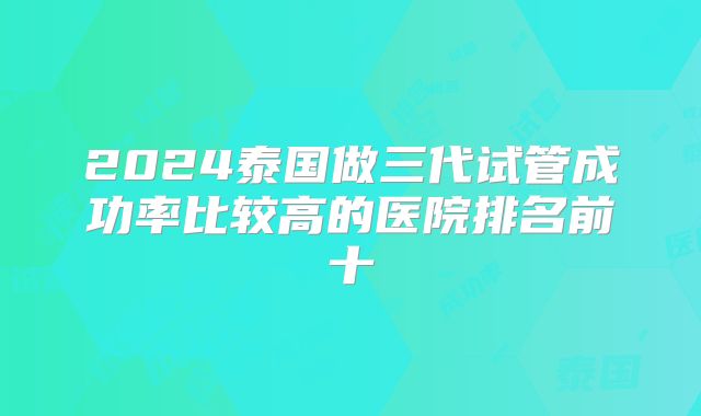 2024泰国做三代试管成功率比较高的医院排名前十
