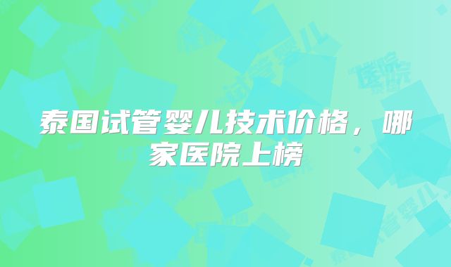 泰国试管婴儿技术价格,哪家医院上榜