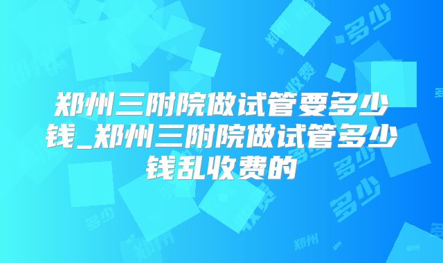 郑州三附院做试管要多少钱_郑州三附院做试管多少钱乱收费的
