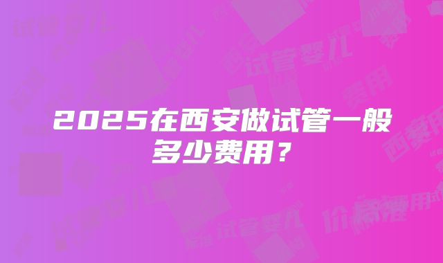 2025在西安做试管一般多少费用?