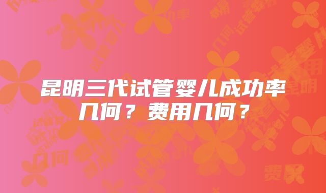 昆明三代试管婴儿成功率几何？费用几何？