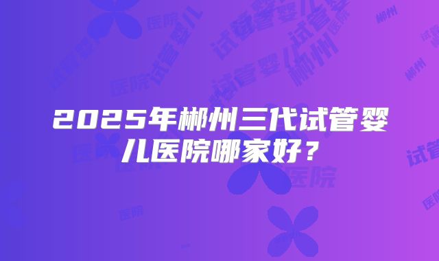 2025年郴州三代试管婴儿医院哪家好？