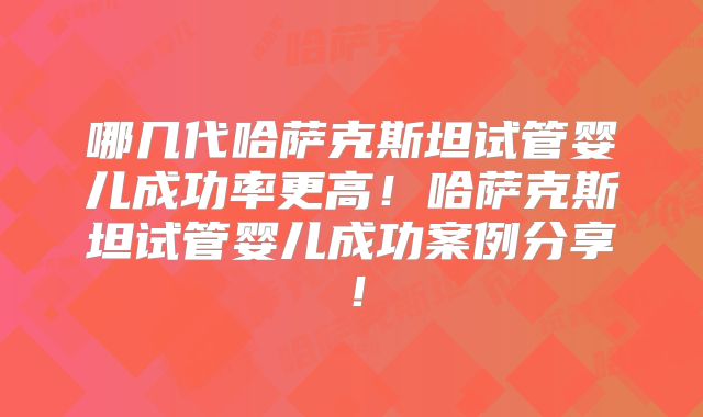 哪几代哈萨克斯坦试管婴儿成功率更高!哈萨克斯坦试管婴儿成功案例分享!