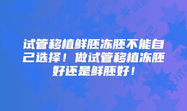 试管移植鲜胚冻胚不能自己选择！做试管移植冻胚好还是鲜胚好！