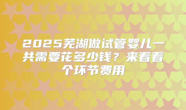 2025芜湖做试管婴儿一共需要花多少钱？来看看个环节费用