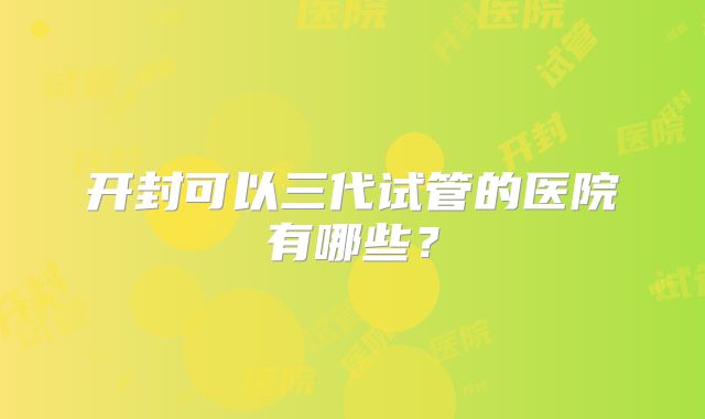 开封可以三代试管的医院有哪些？
