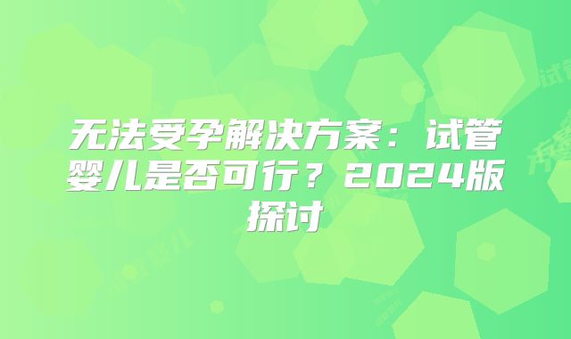 无法受孕解决方案:试管婴儿是否可行?2024版探讨