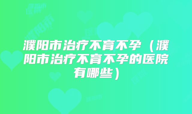 濮阳市治疗不育不孕(濮阳市治疗不育不孕的医院有哪些)