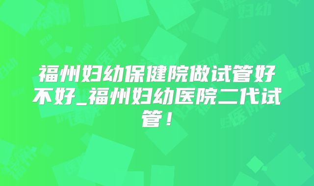 福州妇幼保健院做试管好不好_福州妇幼医院二代试管!