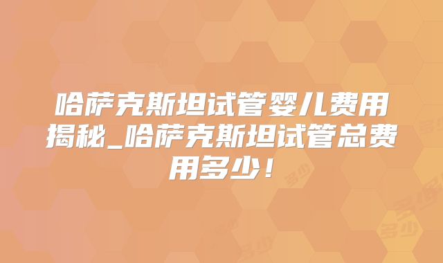 哈萨克斯坦试管婴儿费用揭秘_哈萨克斯坦试管总费用多少！