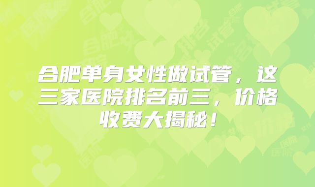 合肥单身女性做试管，这三家医院排名前三，价格收费大揭秘！