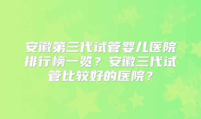 安徽第三代试管婴儿医院排行榜一览？安徽三代试管比较好的医院？