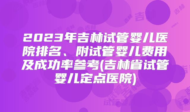 2023年吉林试管婴儿医院排名、附试管婴儿费用及成功率参考(吉林省试管婴儿定点医院)
