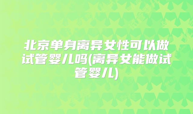 北京单身离异女性可以做试管婴儿吗(离异女能做试管婴儿)