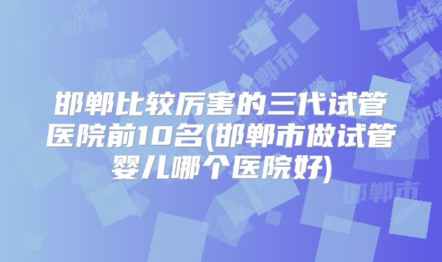 邯郸比较厉害的三代试管医院前10名(邯郸市做试管婴儿哪个医院好)