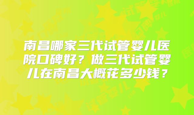 南昌哪家三代试管婴儿医院口碑好？做三代试管婴儿在南昌大概花多少钱？