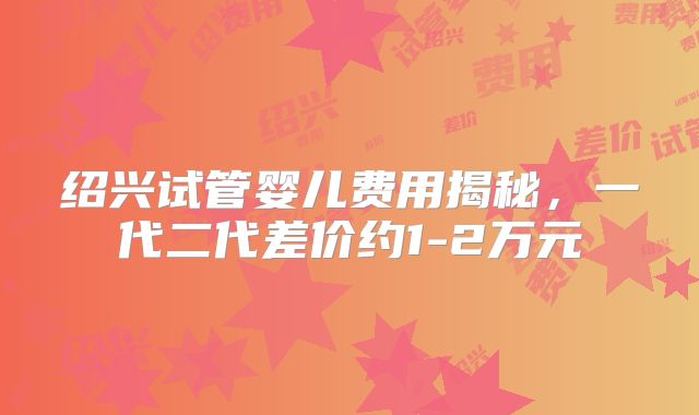 绍兴试管婴儿费用揭秘，一代二代差价约1-2万元