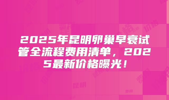 2025年昆明卵巢早衰试管全流程费用清单，2025最新价格曝光！