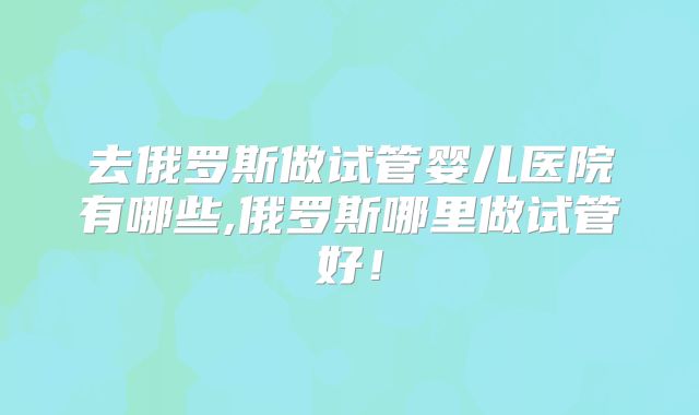 去俄罗斯做试管婴儿医院有哪些,俄罗斯哪里做试管好！