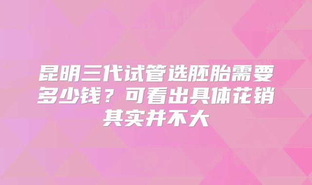 昆明三代试管选胚胎需要多少钱?可看出具体花销其实并不大