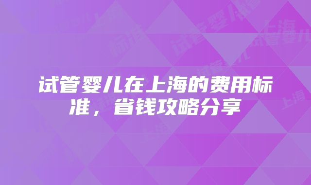 试管婴儿在上海的费用标准，省钱攻略分享